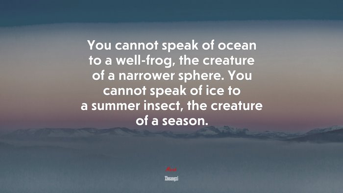 You cannot speak of ocean to a well-frog, the creature of a narrower sphere. You cannot speak of ice to a summer insect, the creature of a season. | Zhuangzi quote
