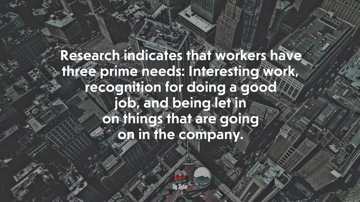 Research indicates that workers have three prime needs: Interesting work, recognition for doing a good job, and being let in on things that are going on in the company. | Zig Ziglar quote