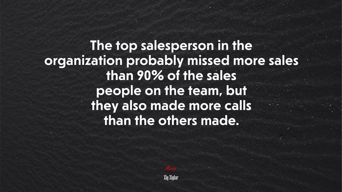 The top salesperson in the organization probably missed more sales than 90% of the sales people on the team, but they also made more calls than the others made. | Zig Ziglar quote