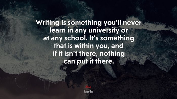 Writing is something you’ll never learn in any university or at any school. It’s something that is within you, and if it isn’t there, nothing can put it there. | Harper Lee quote