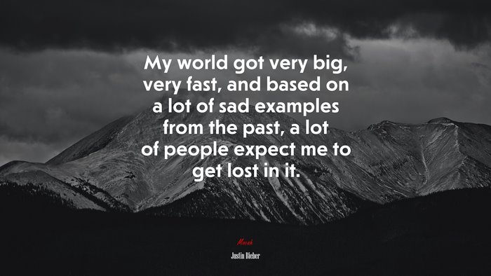 My world got very big, very fast, and based on a lot of sad examples from the past, a lot of people expect me to get lost in it. | Justin Bieber quote