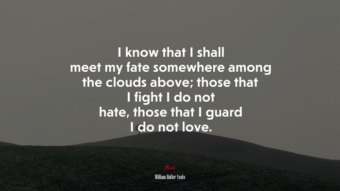 I know that I shall meet my fate somewhere among the clouds above; those that I fight I do not hate, those that I guard I do not love. | William Butler Yeats quote