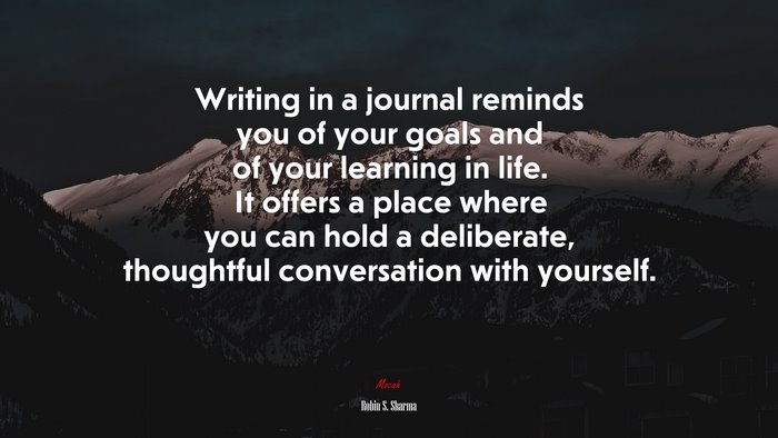 Writing in a journal reminds you of your goals and of your learning in life. It offers a place where you can hold a deliberate, thoughtful conversation with yourself. | Robin S. Sharma quote