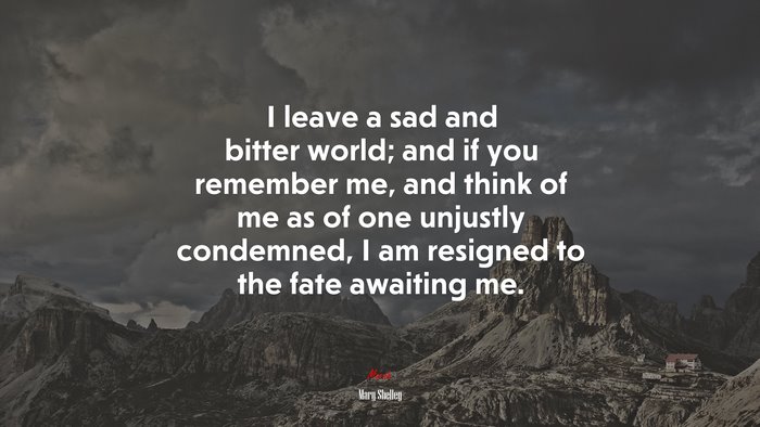 I leave a sad and bitter world; and if you remember me, and think of me as of one unjustly condemned, I am resigned to the fate awaiting me. | Mary Shelley quote