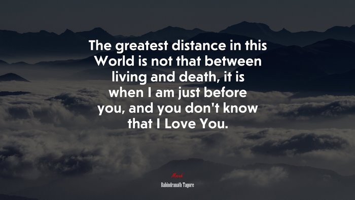 The greatest distance in this World is not that between living and death, it is when I am just before you, and you don’t know that I Love You. | Rabindranath Tagore quote