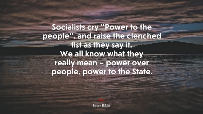 Socialists cry “Power to the people”, and raise the clenched fist as they say it. We all know what they really mean – power over people, power to the State. | Margaret Thatcher quote