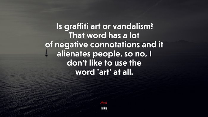 Is graffiti art or vandalism? That word has a lot of negative connotations and it alienates people, so no, I don’t like to use the word ‘art’ at all. | Banksy quote