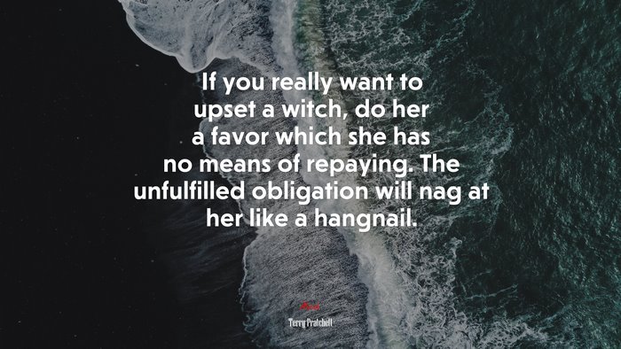 If you really want to upset a witch, do her a favor which she has no means of repaying. The unfulfilled obligation will nag at her like a hangnail. | Terry Pratchett quote