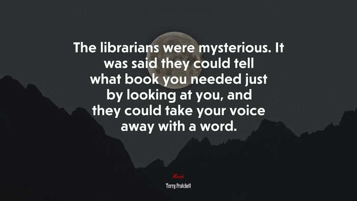 The librarians were mysterious. It was said they could tell what book you needed just by looking at you, and they could take your voice away with a word. | Terry Pratchett quote