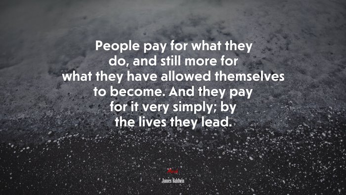 People pay for what they do, and still more for what they have allowed themselves to become. And they pay for it very simply; by the lives they lead. | James Baldwin quote