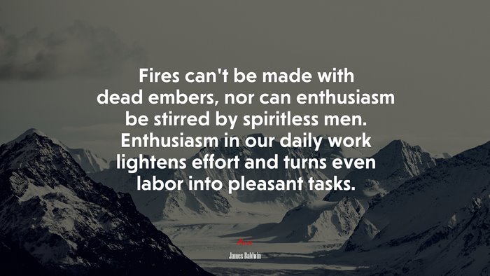 Fires can’t be made with dead embers, nor can enthusiasm be stirred by spiritless men. Enthusiasm in our daily work lightens effort and turns even labor into pleasant tasks. | James Baldwin quote