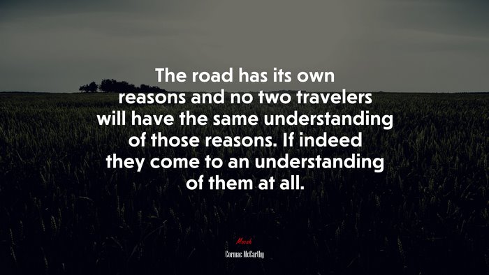 The road has its own reasons and no two travelers will have the same understanding of those reasons. If indeed they come to an understanding of them at all. | Cormac McCarthy quote