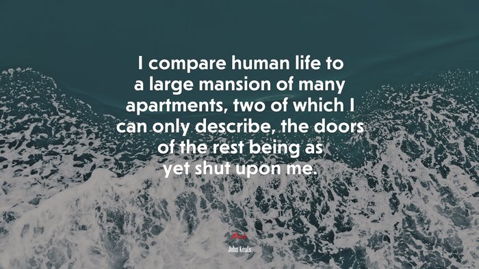 I compare human life to a large mansion of many apartments, two of which I can only describe, the doors of the rest being as yet shut upon me. | John Keats quote