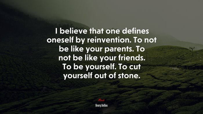 I believe that one defines oneself by reinvention. To not be like your parents. To not be like your friends. To be yourself. To cut yourself out of stone. | Henry Rollins quote