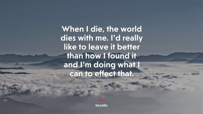 When I die, the world dies with me. I’d really like to leave it better than how I found it and I’m doing what I can to effect that. | Henry Rollins quote