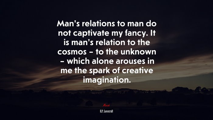 Man’s relations to man do not captivate my fancy. It is man’s relation to the cosmos – to the unknown – which alone arouses in me the spark of creative imagination. | H.P. Lovecraft quote