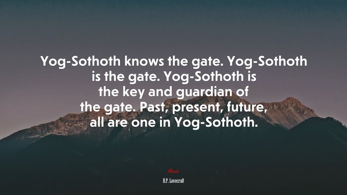 Yog-Sothoth knows the gate. Yog-Sothoth is the gate. Yog-Sothoth is the key and guardian of the gate. Past, present, future, all are one in Yog-Sothoth. | H.P. Lovecraft quote