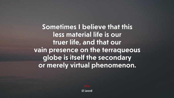 Sometimes I believe that this less material life is our truer life, and that our vain presence on the terraqueous globe is itself the secondary or merely virtual phenomenon. | H.P. Lovecraft quote