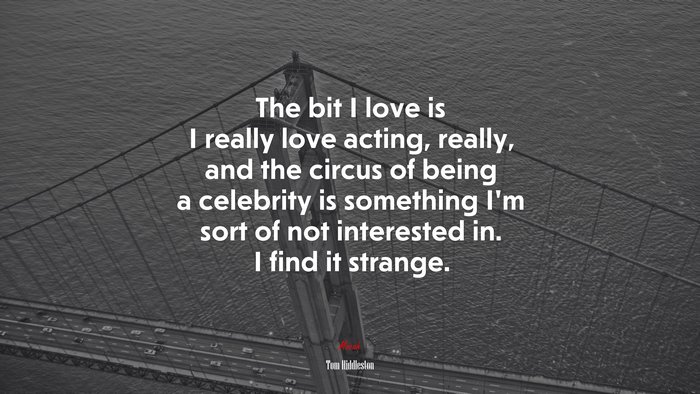The bit I love is I really love acting, really, and the circus of being a celebrity is something I’m sort of not interested in. I find it strange. | Tom Hiddleston quote