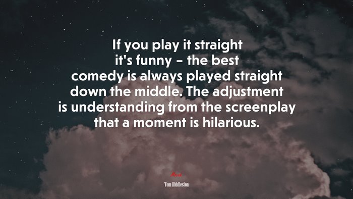 If you play it straight it’s funny – the best comedy is always played straight down the middle. The adjustment is understanding from the screenplay that a moment is hilarious. | Tom Hiddleston quote