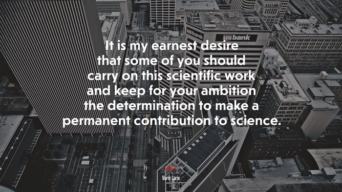 It is my earnest desire that some of you should carry on this scientific work and keep for your ambition the determination to make a permanent contribution to science. | Marie Curie quote