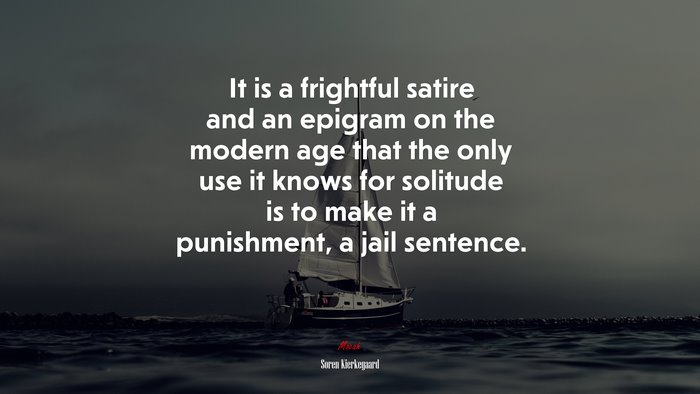 It is a frightful satire and an epigram on the modern age that the only use it knows for solitude is to make it a punishment, a jail sentence. | Soren Kierkegaard quote