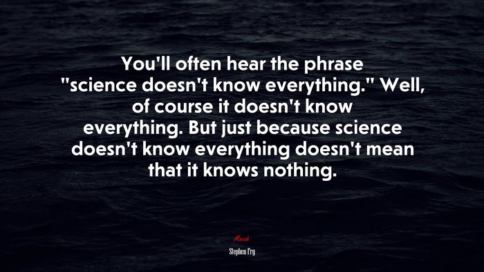 You’ll often hear the phrase “science doesn’t know everything.” Well, of course it doesn’t know everything. But just because science doesn’t know everything doesn’t mean that it knows nothing. | Stephen Fry quote