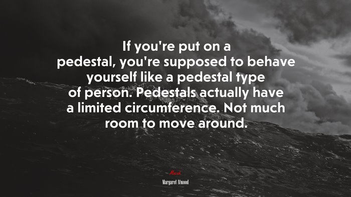 If you’re put on a pedestal, you’re supposed to behave yourself like a pedestal type of person. Pedestals actually have a limited circumference. Not much room to move around. | Margaret Atwood quote