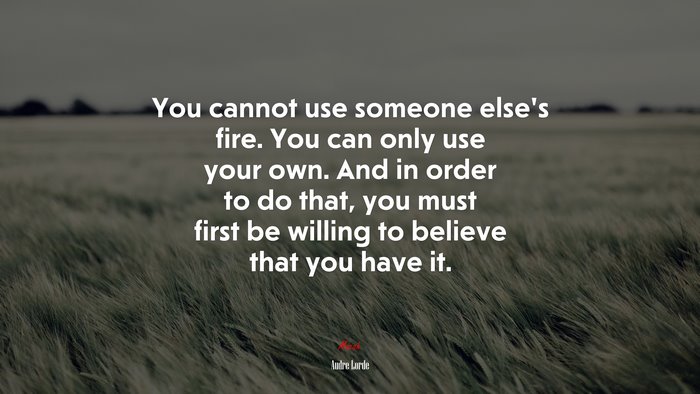 You cannot use someone else’s fire. You can only use your own. And in order to do that, you must first be willing to believe that you have it. | Audre Lorde quote