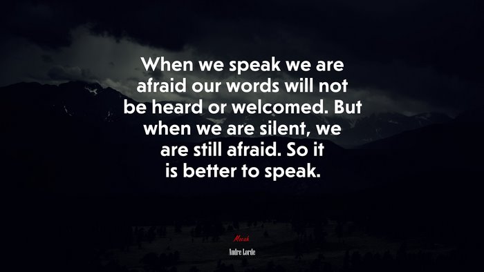 When we speak we are afraid our words will not be heard or welcomed. But when we are silent, we are still afraid. So it is better to speak. | Audre Lorde quote