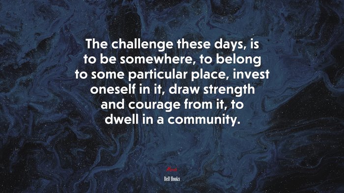 The challenge these days, is to be somewhere, to belong to some particular place, invest oneself in it, draw strength and courage from it, to dwell in a community. | Bell Hooks quote