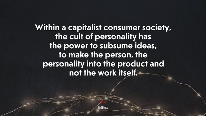 Within a capitalist consumer society, the cult of personality has the power to subsume ideas, to make the person, the personality into the product and not the work itself. | Bell Hooks quote