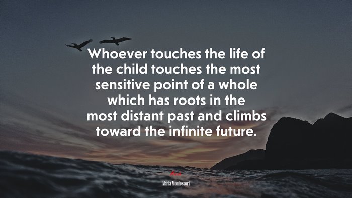 Whoever touches the life of the child touches the most sensitive point of a whole which has roots in the most distant past and climbs toward the infinite future. | Maria Montessori quote