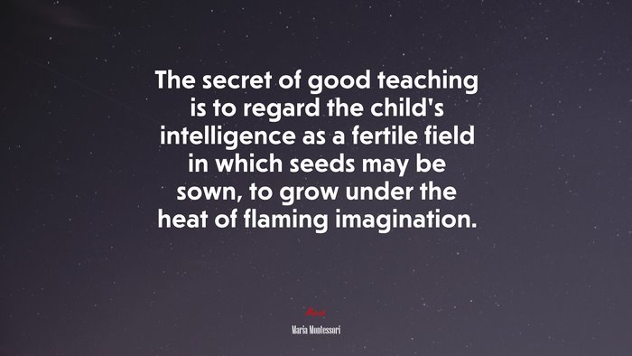 The secret of good teaching is to regard the child’s intelligence as a fertile field in which seeds may be sown, to grow under the heat of flaming imagination. | Maria Montessori quote