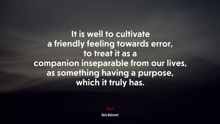 It is well to cultivate a friendly feeling towards error, to treat it as a companion inseparable from our lives, as something having a purpose, which it truly has. | Maria Montessori quote