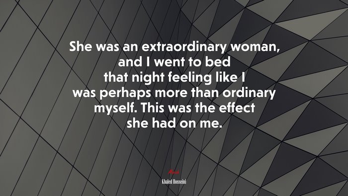 She was an extraordinary woman, and I went to bed that night feeling like I was perhaps more than ordinary myself. This was the effect she had on me. | Khaled Hosseini quote