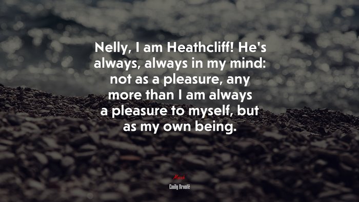 Nelly, I am Heathcliff! He’s always, always in my mind: not as a pleasure, any more than I am always a pleasure to myself, but as my own being. | Emily Brontë quote