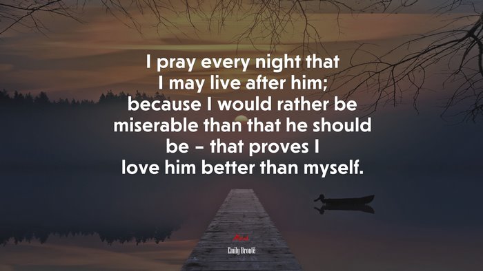 I pray every night that I may live after him; because I would rather be miserable than that he should be – that proves I love him better than myself. | Emily Brontë quote