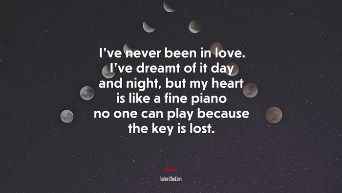 I’ve never been in love. I’ve dreamt of it day and night, but my heart is like a fine piano no one can play because the key is lost. | Anton Chekhov quote