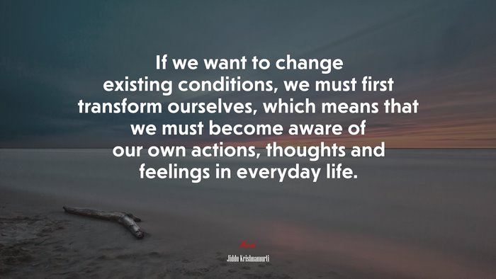 If we want to change existing conditions, we must first transform ourselves, which means that we must become aware of our own actions, thoughts and feelings in everyday life. | Jiddu Krishnamurti quote