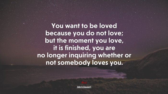 You want to be loved because you do not love; but the moment you love, it is finished, you are no longer inquiring whether or not somebody loves you. | Jiddu Krishnamurti quote