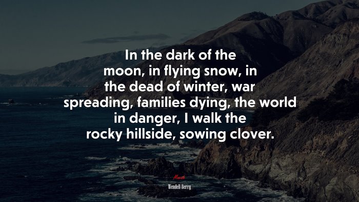 In the dark of the moon, in flying snow, in the dead of winter, war spreading, families dying, the world in danger, I walk the rocky hillside, sowing clover. | Wendell Berry quote