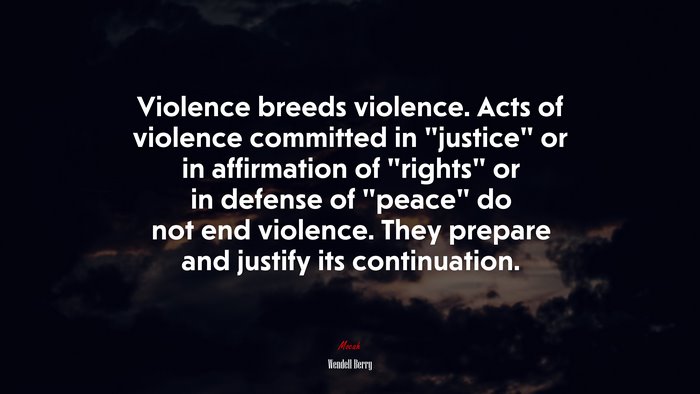 Violence breeds violence. Acts of violence committed in “justice” or in affirmation of “rights” or in defense of “peace” do not end violence. They prepare and justify its continuation. | Wendell Berry quote