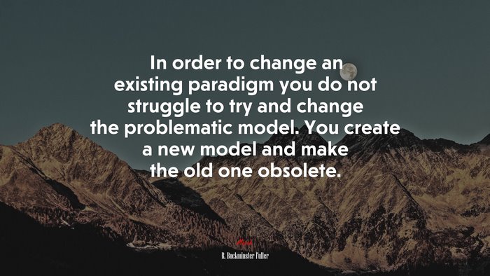 In order to change an existing paradigm you do not struggle to try and change the problematic model. You create a new model and make the old one obsolete. | R. Buckminster Fuller quote