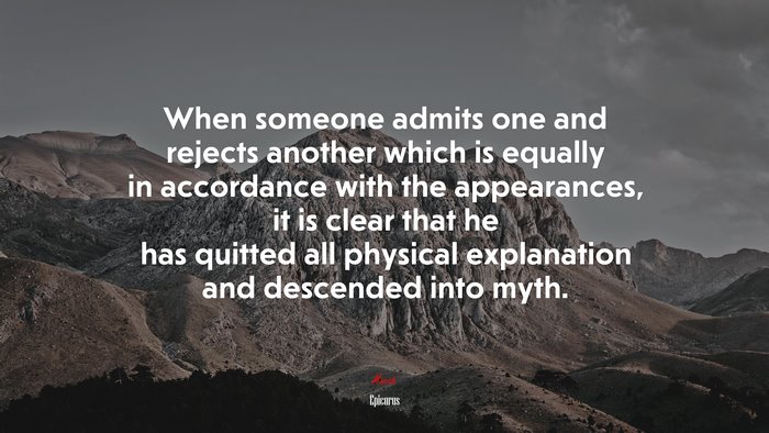 When someone admits one and rejects another which is equally in accordance with the appearances, it is clear that he has quitted all physical explanation and descended into myth. | Epicurus quote