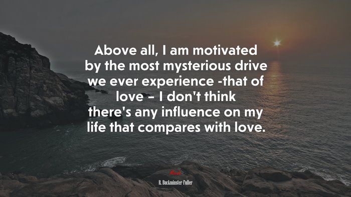 Above all, I am motivated by the most mysterious drive we ever experience -that of love – I don’t think there’s any influence on my life that compares with love. | R. Buckminster Fuller quote