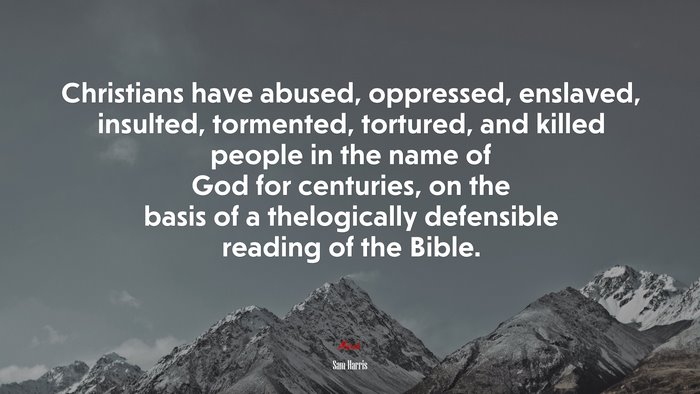 Christians have abused, oppressed, enslaved, insulted, tormented, tortured, and killed people in the name of God for centuries, on the basis of a thelogically defensible reading of the Bible. | Sam Harris quote