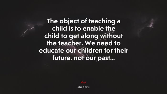 The object of teaching a child is to enable the child to get along without the teacher. We need to educate our children for their future, not our past... | Arthur C. Clarke quote
