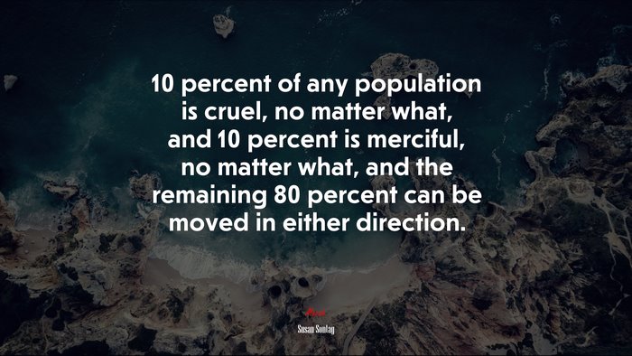 10 percent of any population is cruel, no matter what, and 10 percent is merciful, no matter what, and the remaining 80 percent can be moved in either direction. | Susan Sontag quote