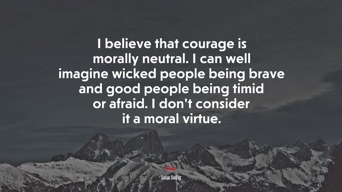 I believe that courage is morally neutral. I can well imagine wicked people being brave and good people being timid or afraid. I don’t consider it a moral virtue. | Susan Sontag quote
